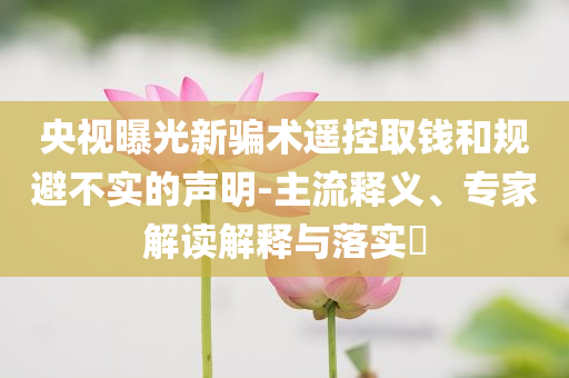 央視曝光新騙術遙控取錢和規(guī)避不實的聲明-主流釋義、專家解讀解釋與落實?