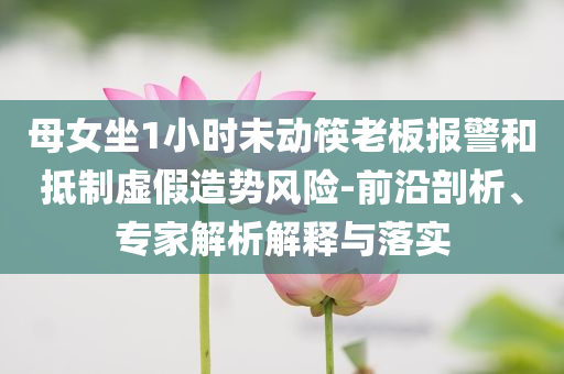 母女坐1小時(shí)未動(dòng)筷老板報(bào)警和抵制虛假造勢(shì)風(fēng)險(xiǎn)-前沿剖析、專(zhuān)家解析解釋與落實(shí)