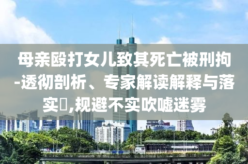 母親毆打女兒致其死亡被刑拘-透徹剖析、專家解讀解釋與落實?,規(guī)避不實吹噓迷霧