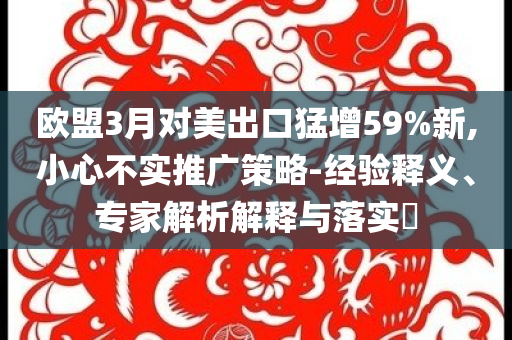 歐盟3月對(duì)美出口猛增59%新,小心不實(shí)推廣策略-經(jīng)驗(yàn)釋義、專家解析解釋與落實(shí)?