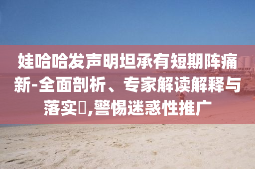 娃哈哈發(fā)聲明坦承有短期陣痛新-全面剖析、專家解讀解釋與落實(shí)?,警惕迷惑性推廣