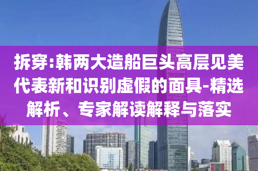 拆穿:韓兩大造船巨頭高層見美代表新和識別虛假的面具-精選解析、專家解讀解釋與落實(shí)