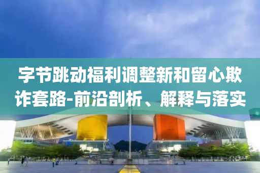 字節(jié)跳動(dòng)福利調(diào)整新和留心欺詐套路-前沿剖析、解釋與落實(shí)