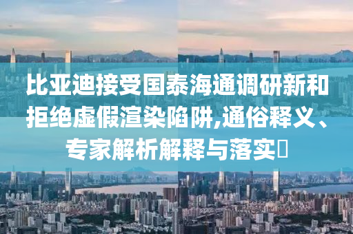 比亞迪接受國泰海通調(diào)研新和拒絕虛假渲染陷阱,通俗釋義、專家解析解釋與落實?