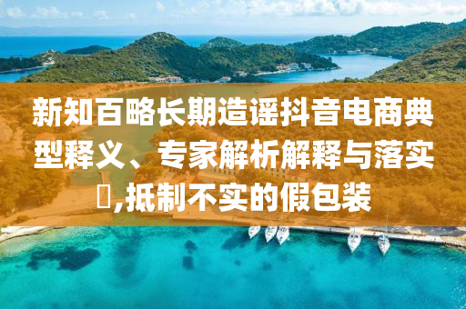 新知百略長期造謠抖音電商典型釋義、專家解析解釋與落實?,抵制不實的假包裝
