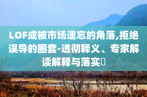 LOF成被市場遺忘的角落,拒絕誤導(dǎo)的圈套-透徹釋義、專家解讀解釋與落實?