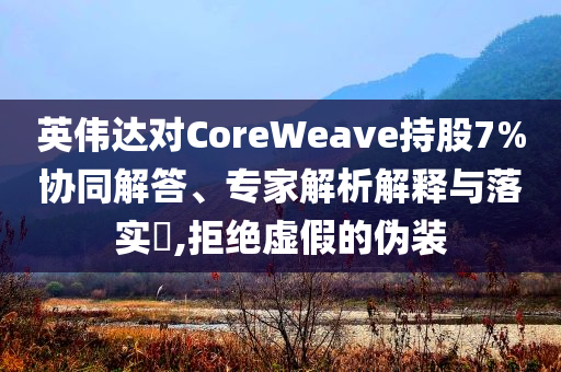 英偉達(dá)對CoreWeave持股7%協(xié)同解答、專家解析解釋與落實(shí)?,拒絕虛假的偽裝