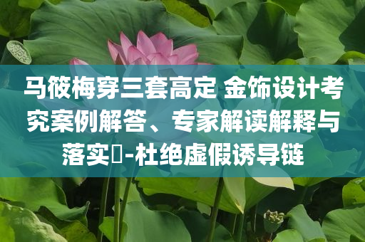 馬筱梅穿三套高定 金飾設(shè)計考究案例解答、專家解讀解釋與落實?-杜絕虛假誘導(dǎo)鏈