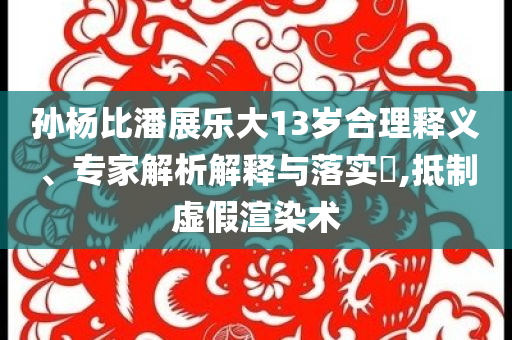 孫楊比潘展樂大13歲合理釋義、專家解析解釋與落實(shí)?,抵制虛假渲染術(shù)