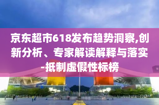 京東超市618發(fā)布趨勢洞察,創(chuàng)新分析、專家解讀解釋與落實-抵制虛假性標(biāo)榜