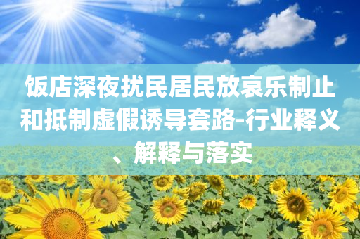 飯店深夜擾民居民放哀樂制止和抵制虛假誘導(dǎo)套路-行業(yè)釋義、解釋與落實(shí)