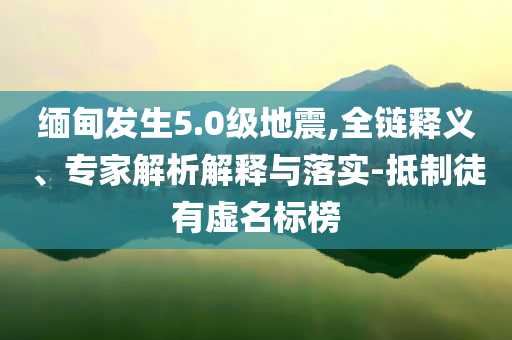 緬甸發(fā)生5.0級(jí)地震,全鏈釋義、專家解析解釋與落實(shí)-抵制徒有虛名標(biāo)榜