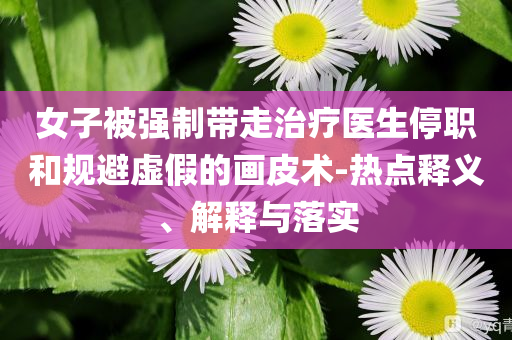 女子被強制帶走治療醫(yī)生停職和規(guī)避虛假的畫皮術(shù)-熱點釋義、解釋與落實