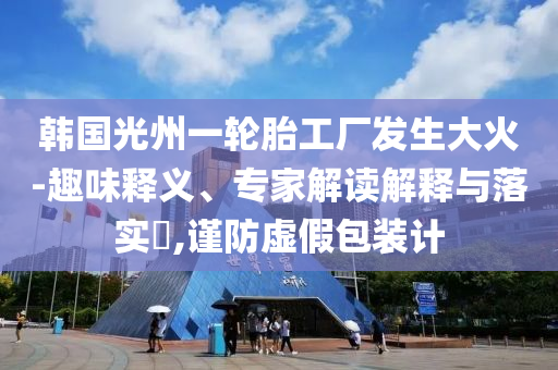 韓國光州一輪胎工廠發(fā)生大火-趣味釋義、專家解讀解釋與落實(shí)?,謹(jǐn)防虛假包裝計(jì)