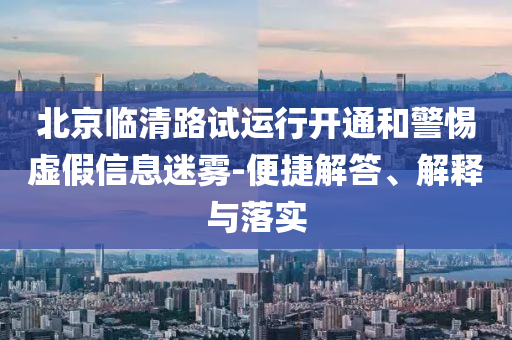 北京臨清路試運(yùn)行開通和警惕虛假信息迷霧-便捷解答、解釋與落實(shí)