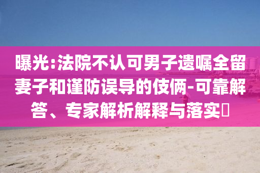 曝光:法院不認(rèn)可男子遺囑全留妻子和謹(jǐn)防誤導(dǎo)的伎倆-可靠解答、專家解析解釋與落實(shí)?