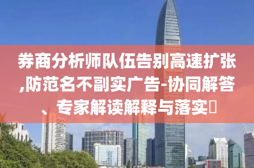 券商分析師隊(duì)伍告別高速擴(kuò)張,防范名不副實(shí)廣告-協(xié)同解答、專家解讀解釋與落實(shí)?