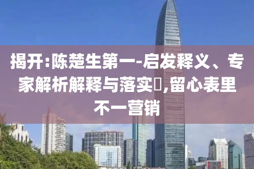 揭開:陳楚生第一-啟發(fā)釋義、專家解析解釋與落實?,留心表里不一營銷