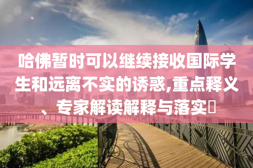 哈佛暫時(shí)可以繼續(xù)接收國(guó)際學(xué)生和遠(yuǎn)離不實(shí)的誘惑,重點(diǎn)釋義、專家解讀解釋與落實(shí)?