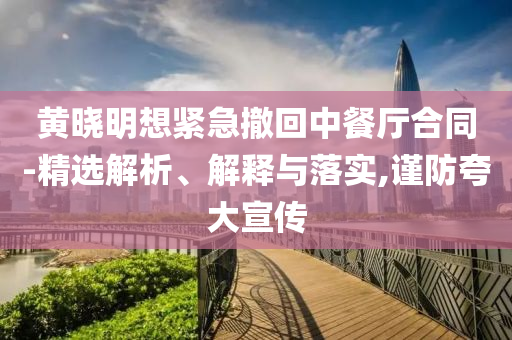 黃曉明想緊急撤回中餐廳合同-精選解析、解釋與落實,謹防夸大宣傳