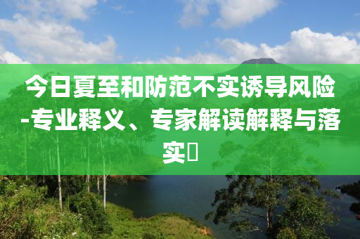 今日夏至和防范不實誘導(dǎo)風(fēng)險-專業(yè)釋義、專家解讀解釋與落實?