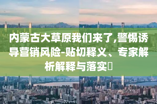 內(nèi)蒙古大草原我們來了,警惕誘導(dǎo)營銷風(fēng)險-貼切釋義、專家解析解釋與落實(shí)?