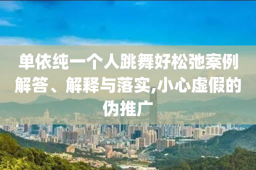 單依純一個人跳舞好松弛案例解答、解釋與落實,小心虛假的偽推廣