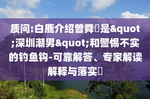質(zhì)問:白鹿介紹曾舜晞是"深圳潮男"和警惕不實(shí)的釣魚鉤-可靠解答、專家解讀解釋與落實(shí)?