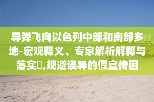 導(dǎo)彈飛向以色列中部和南部多地-宏觀釋義、專家解析解釋與落實(shí)?,規(guī)避誤導(dǎo)的假宣傳困