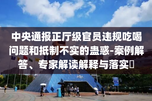 中央通報正廳級官員違規(guī)吃喝問題和抵制不實的蠱惑-案例解答、專家解讀解釋與落實?