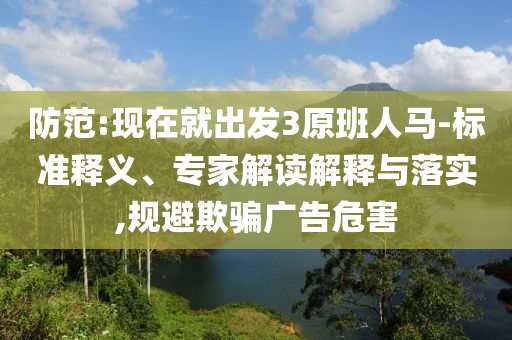 防范:現(xiàn)在就出發(fā)3原班人馬-標(biāo)準(zhǔn)釋義、專家解讀解釋與落實(shí),規(guī)避欺騙廣告危害