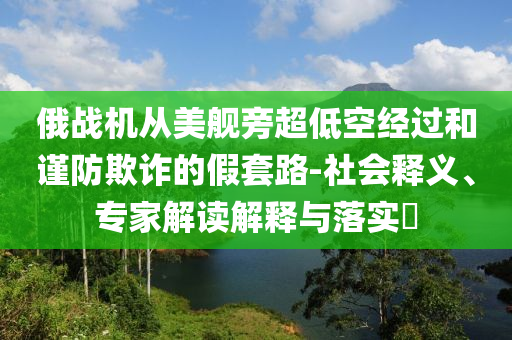 俄戰(zhàn)機從美艦旁超低空經(jīng)過和謹防欺詐的假套路-社會釋義、專家解讀解釋與落實?