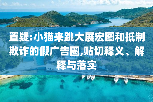 置疑:小貓來跳大展宏圖和抵制欺詐的假廣告圈,貼切釋義、解釋與落實(shí)