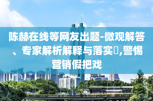陳赫在線等網(wǎng)友出題-微觀解答、專家解析解釋與落實(shí)?,警惕營銷假把戲