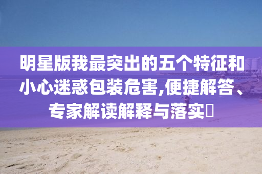 明星版我最突出的五個特征和小心迷惑包裝危害,便捷解答、專家解讀解釋與落實?